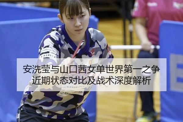 安洗莹与山口茜女单世界第一之争 近期状态对比及战术深度解析